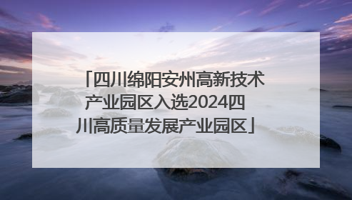 四川绵阳安州高新技术产业园区入选2024四川高质量发展产业园区