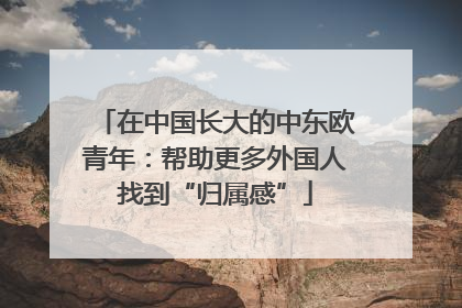 在中国长大的中东欧青年：帮助更多外国人找到“归属感”