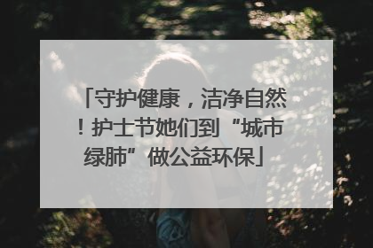 守护健康，洁净自然！护士节她们到“城市绿肺”做公益环保