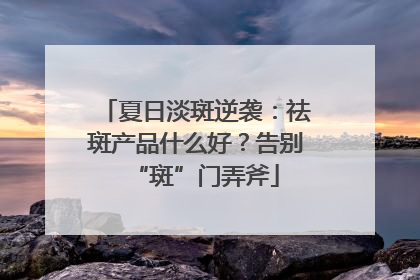 夏日淡斑逆袭：祛斑产品什么好？告别“斑”门弄斧
