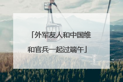 外军友人和中国维和官兵一起过端午