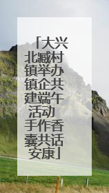 大兴北臧村镇举办镇企共建端午活动 手作香囊共话安康