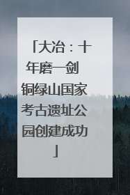 大冶：十年磨一剑 铜绿山国家考古遗址公园创建成功