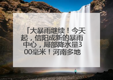 大暴雨继续！今天起，信阳成新的暴雨中心，局部降水量300毫米！河南多地仍将雨雨雨