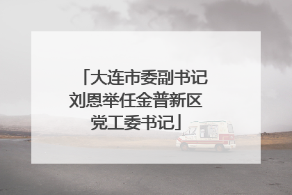 大连市委副书记刘恩举任金普新区党工委书记
