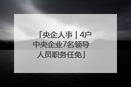 央企人事｜4户中央企业7名领导人员职务任免
