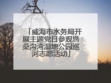 威海市水务局开展主题党日参观暨桑沟湾湿地公园巡河志愿活动