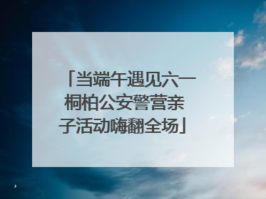 当端午遇见六一 桐柏公安警营亲子活动嗨翻全场