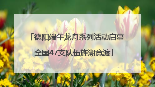 德阳端午龙舟系列活动启幕 全国47支队伍旌湖竞渡