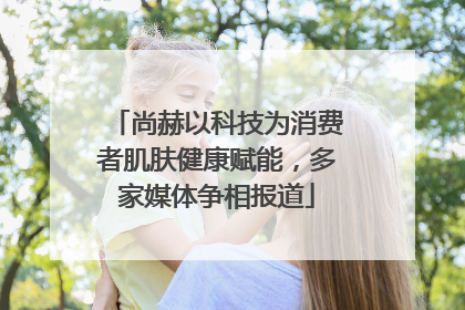 尚赫以科技为消费者肌肤健康赋能，多家媒体争相报道