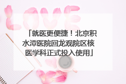 就医更便捷！北京积水潭医院回龙观院区核医学科正式投入使用