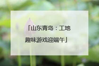 山东青岛：工地趣味游戏迎端午