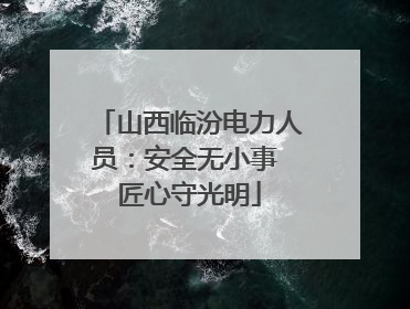山西临汾电力人员：安全无小事 匠心守光明
