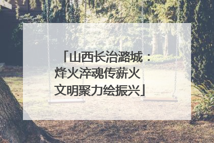 山西长治潞城：烽火淬魂传薪火 文明聚力绘振兴