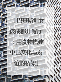 巴基斯坦女孩成都开餐厅：用食物搭建中巴文化与友谊的桥梁