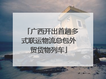 广西开出首趟多式联运物流总包外贸货物列车