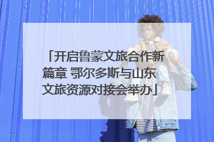 开启鲁蒙文旅合作新篇章 鄂尔多斯与山东文旅资源对接会举办