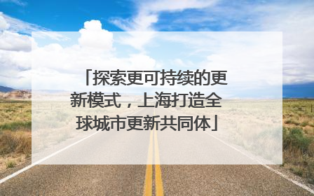 探索更可持续的更新模式，上海打造全球城市更新共同体