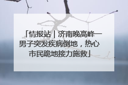 情报站｜济南晚高峰一男子突发疾病倒地，热心市民跪地接力施救