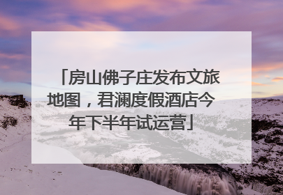 房山佛子庄发布文旅地图，君澜度假酒店今年下半年试运营