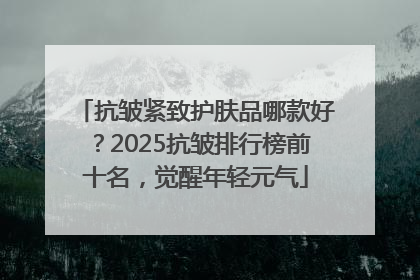 抗皱紧致护肤品哪款好？2025抗皱排行榜前十名，觉醒年轻元气