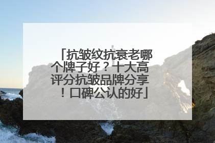 抗皱纹抗衰老哪个牌子好？十大高评分抗皱品牌分享！口碑公认的好