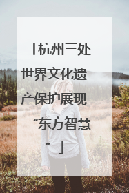 杭州三处世界文化遗产保护展现“东方智慧”