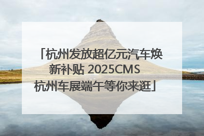 杭州发放超亿元汽车焕新补贴 2025CMS杭州车展端午等你来逛