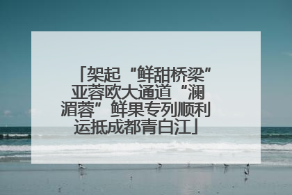 架起“鲜甜桥梁” 亚蓉欧大通道“澜湄蓉”鲜果专列顺利运抵成都青白江