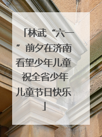 林武“六一”前夕在济南看望少年儿童 祝全省少年儿童节日快乐