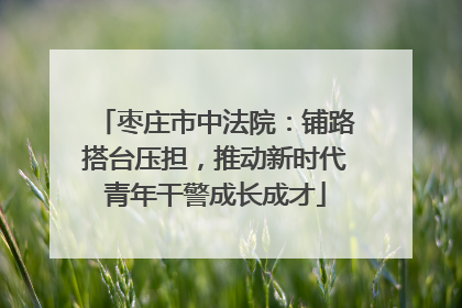 枣庄市中法院：铺路搭台压担，推动新时代青年干警成长成才