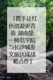 携手让红色资源更青春 湖南第一师范学院与长沙城发文旅达成战略合作
