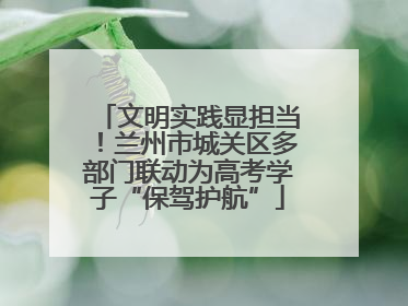 文明实践显担当！兰州市城关区多部门联动为高考学子“保驾护航”
