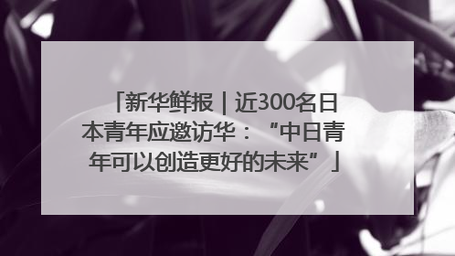 新华鲜报｜近300名日本青年应邀访华：“中日青年可以创造更好的未来”