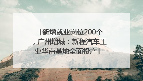 新增就业岗位200个，广州增城：新程汽车工业华南基地全面投产