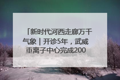 新时代河西走廊万千气象｜开诊5年，武威重离子中心完成2000余例患者治疗