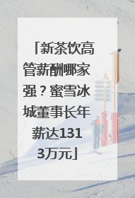 新茶饮高管薪酬哪家强？蜜雪冰城董事长年薪达1313万元
