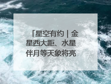 星空有约｜金星西大距、水星伴月等天象将亮相6月天宇