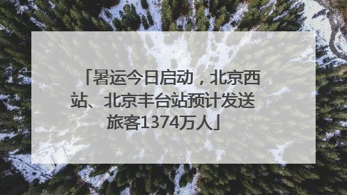 暑运今日启动，北京西站、北京丰台站预计发送旅客1374万人