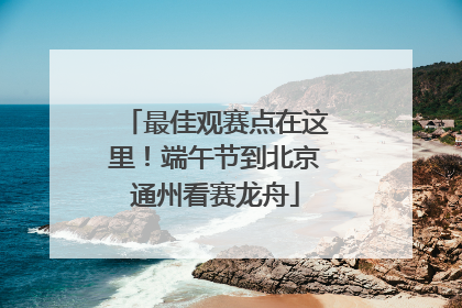 最佳观赛点在这里！端午节到北京通州看赛龙舟
