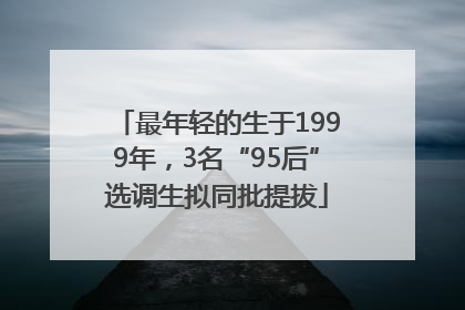 最年轻的生于1999年，3名“95后”选调生拟同批提拔