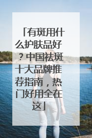 有斑用什么护肤品好？中国祛斑十大品牌推荐指南，热门好用全在这