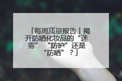 每周质量报告丨揭开防晒化妆品的“迷雾” “防护”还是“防晒”？