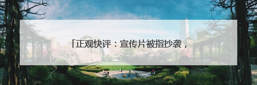 正观快评：宣传片被指抄袭，文旅不要还没出圈先“翻车”