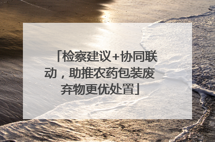 检察建议+协同联动，助推农药包装废弃物更优处置
