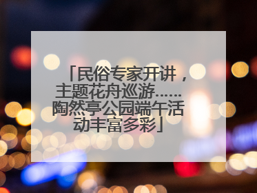 民俗专家开讲，主题花舟巡游……陶然亭公园端午活动丰富多彩