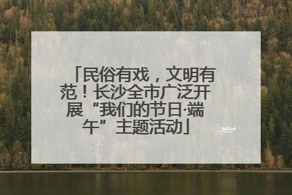 民俗有戏，文明有范！长沙全市广泛开展“我们的节日·端午”主题活动