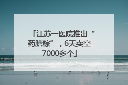 江苏一医院推出“药膳粽”，6天卖空7000多个