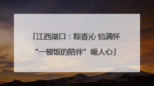 江西湖口：粽香沁 情满怀 “一顿饭的陪伴”暖人心