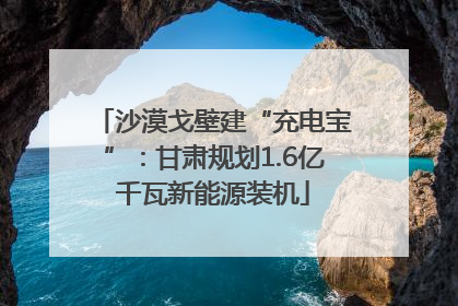 沙漠戈壁建“充电宝”：甘肃规划1.6亿千瓦新能源装机